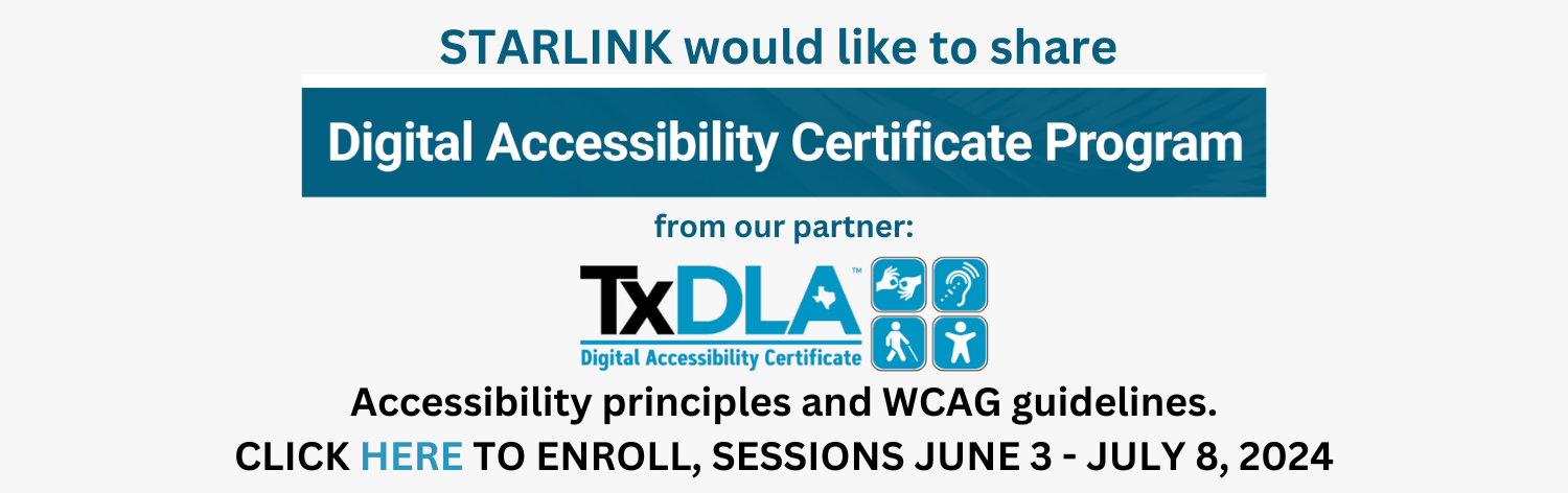STARLINK would like to share Digital Accessibility Certificate Program from our partner TxDLA. Accessibility principles and WCAG guidelins. Click here to enroll, sessions June 3 - July 8, 2024