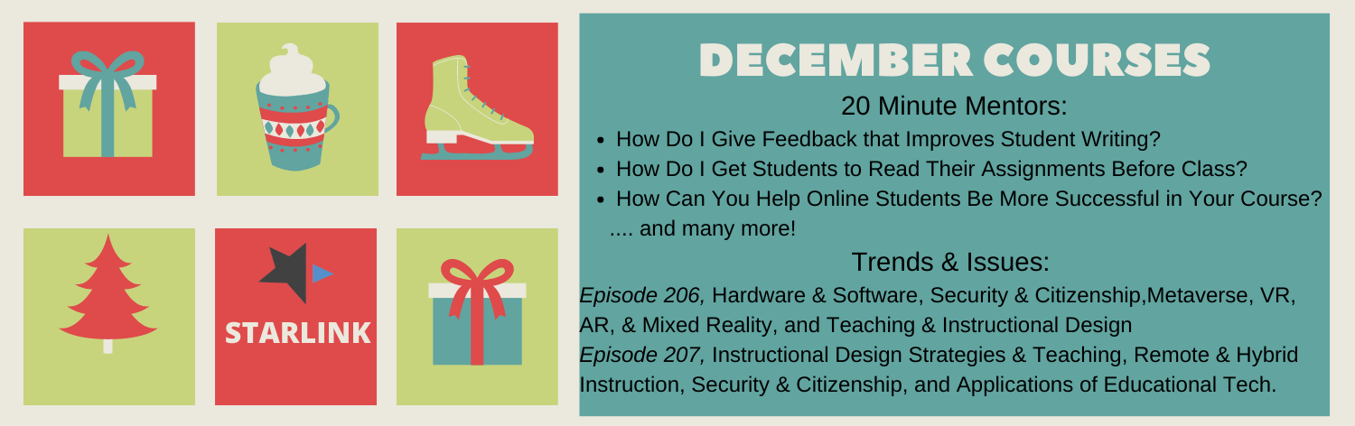 December Courses 20 Minute mentors How Do I Give Feedback that Improves Student Writing?, How Do I Get Students to Read Their Assignments Before Class?, How Can You Help Online Students Be More Successful in Your Course? ... and many more! Trends and issues, Episode 206: Hardware & Software, Security & Citizenship, Metaverse, VR, AR, & Mixed Reality, and Teaching & Instructional Design, Episode 207: Instructional Design Strategies & Teaching, Remote & Hybrid Instruction, Security & Citizenship, and Applications of Educational Technology