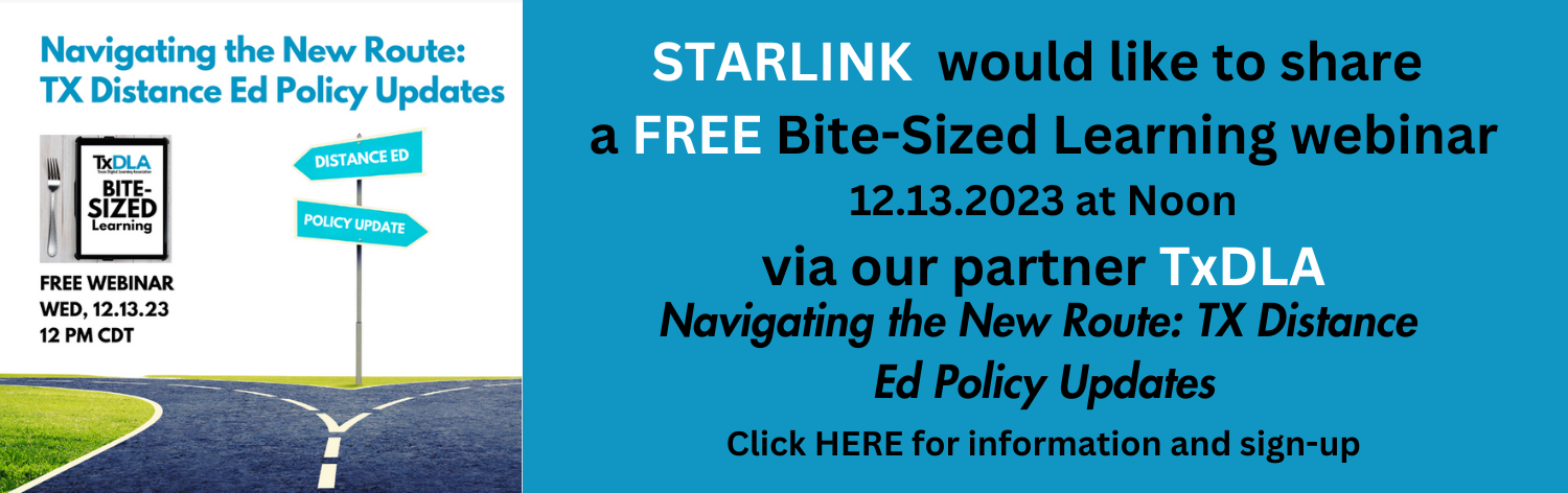 STARLINK would like to share a free bite-sized learning webinar, Wednesday december 13, 2023 at noon CDT via our partner TxDLA titled Navigating the New Route: TX Distance Ed Policy Updates. Click here for information and sign up