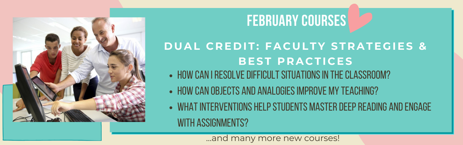 February courses, Dual Credit: Faculty Strategies & Best Practices, How Can I Resolve Difficult Situations in the Classroom?, How Can Objects and Analogies Improve my Teaching?, What Interventions Help Students Master Deep Reading and Engage with Assignments?, ... and many more new courses!