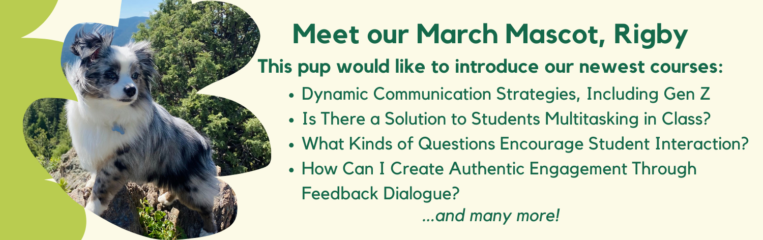 Meet our March Mascot, Rigby! This pup would like to introduce our newest courses: Dynamic Communication Strategies, Including Gen Z, Is There A Solution to Students Multitasking in Class?, What Kinds of Questions Encourage Student Interaction?, How Can I Create Authentic Engagement Through Feedback Dialogue? ... and many more!