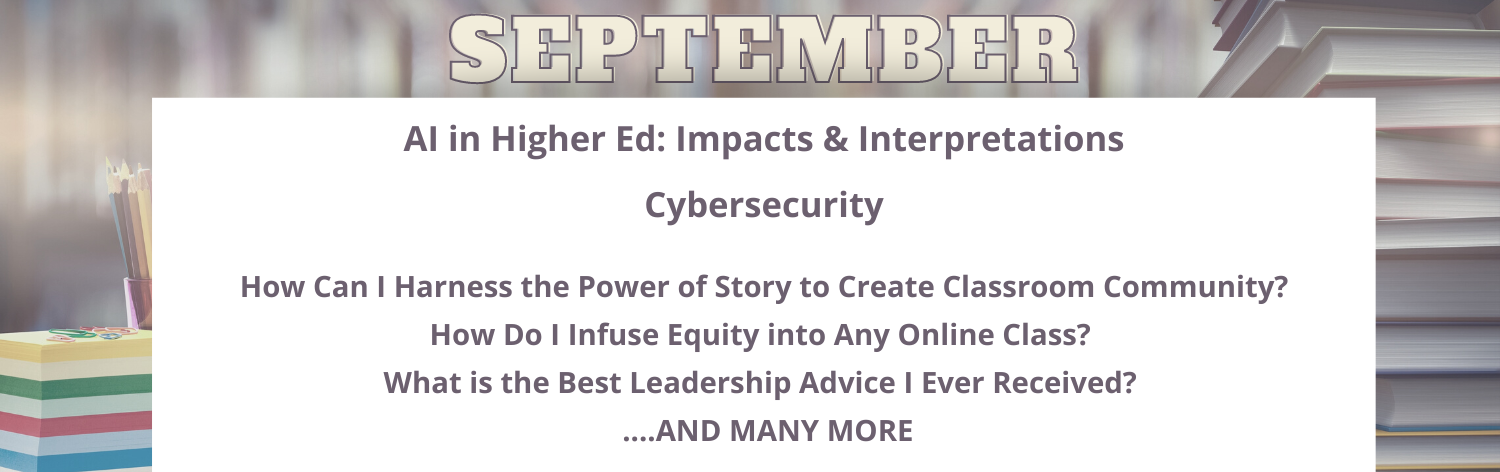 August AI in Higher Ed: Impacts & Interpretations, Cybersecurity, How Can I Harness the Power of Story to Create Classroom Community?, How Do I Infuse Equity into Any Online Class?, What is the Best Leadership Advice I Ever Received?  . . . and many more!