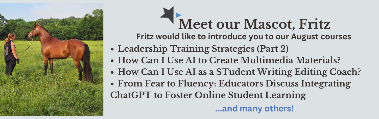 July Courses - Meet our mascot, Fritz from Alamo College! Fritz would like to introduce you to our August courses - Leadership Training Strategies (Part 2), How Can I Use AI to Create Multimedia Teaching Materials?.
                    How Can I Use AI as a Student Writing and Editing Coach?, From Fear to Fluency: Educators Discuss Integrating ChatGPT to Foster Online Student Learning? ... and many more!