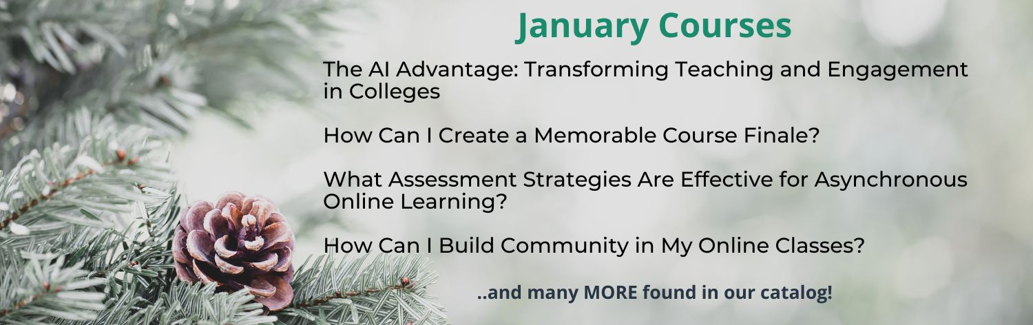 January Courses - Hot Topic: The AI Advantage: Transforming Teaching and Engagement in Colleges, From Research to Practice: Academic Witnessing as Resiliency Practice in Higher Education, How Can I Create a Memorable Course Finale?, What Assessment Strategies Are Effective for Asynchronous Online Learning? ... and many more found in our catalog!