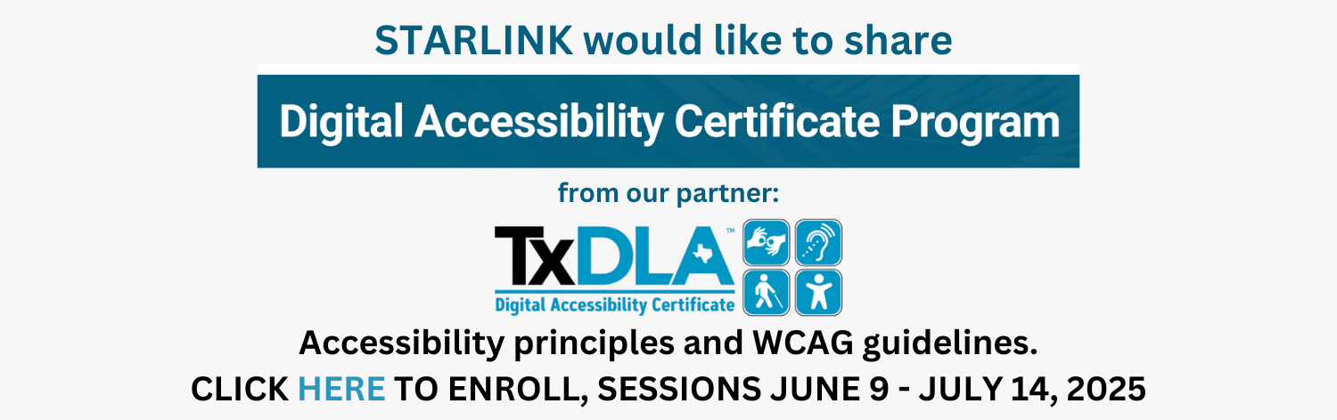 STARLINK would like to share Digital Accessibility Certificate Program from our partner TxDLA, Accessibility principles and WCAG guidelines. Click here to enroll, sessions June 9 - July 14, 2025