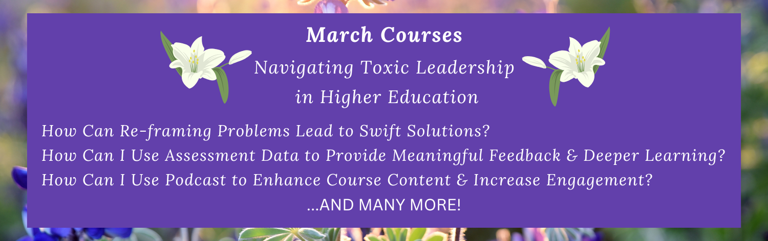 March Courses - Navigating Toxic Leadership in Higher Education, How Can Reframing Problems Lead to Swift Solutions?, How Can I Use Assessment Data to Provide Meaningful Feedback and Deeper Learning?, How Can I Use Podcasts to Enhance Course Content and Increase Engagement? ... and many more!