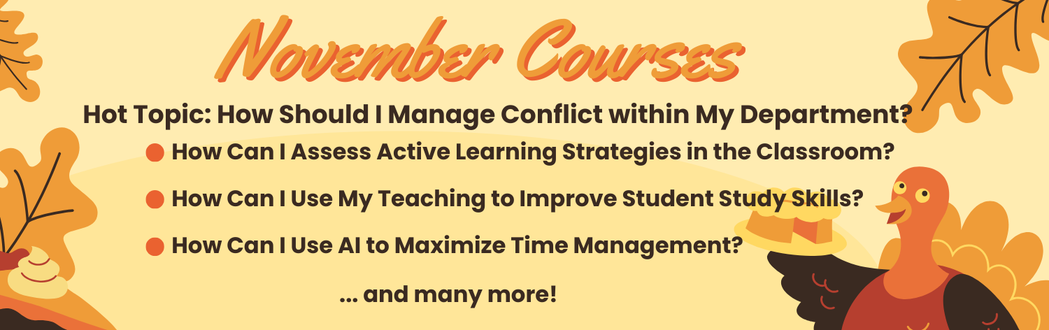 November Courses - Hot Topic: How Should I Manage Conflict within My Department?, How Can I Assess Active Learning Strategies in the Classroom?, How Can I Use My Teaching to Improve Student Study Skills?, How Can I Use AI to Maximize Time Management? ... and many more!