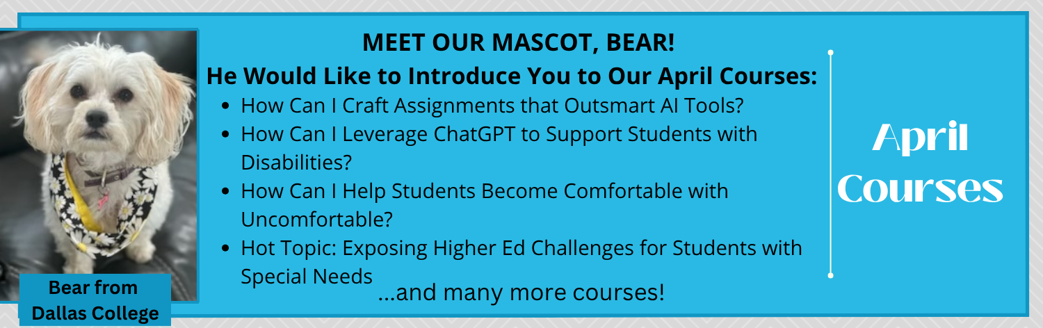 Meet our mascot, Bear from Dallas College. He would like to introduce you to our April courses: How can I Craft Assignments that Outsmart AI Tools?, How Can I Leverage ChatGPT to Support Students with Disabilities?, How Can I Help Students Become Comfortable with Uncomfortable?, Hot Topic: Exposing Higher Ed Challenges for Students with Special Needs ... and many more!