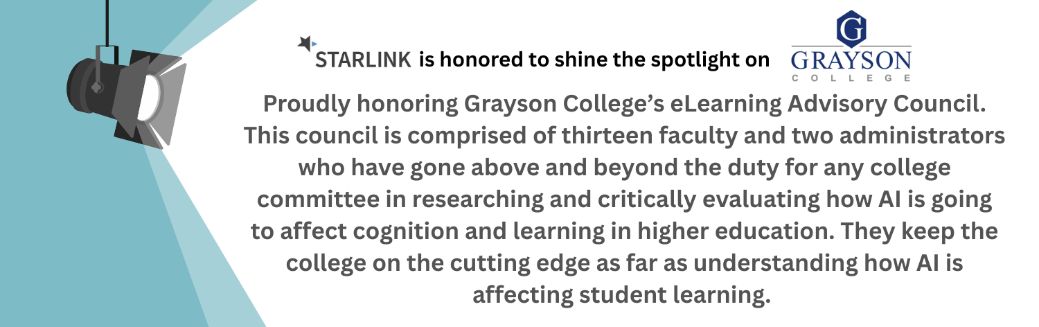 STARLINK is honored to shine the spotlight on Grayson College. Proudly honoring Grayson's College eLearning Advisory Council. This council is comprised of thirteen faculty and two administrators who have gone above and beyond the duty for any college committee in researching and critically evaluationg how AI is going to affect cognition and learning in higher education. They keep the college on the cutting edge as far as understanding how AI is affecting student learning.