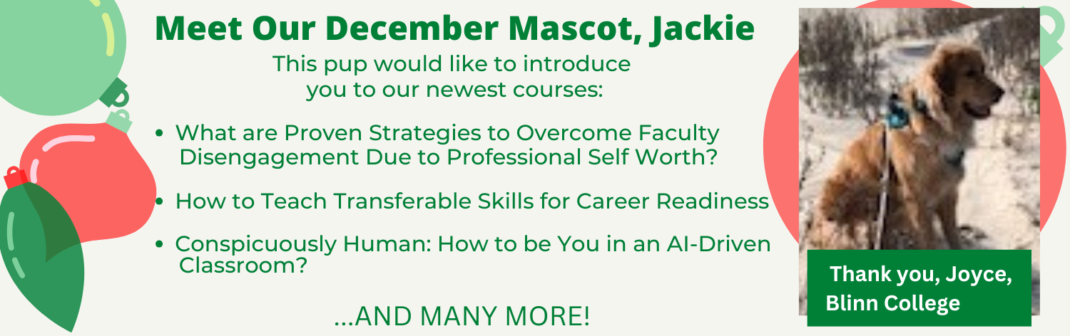 Meet our mascot, Jackie from Blinn College. This pup would like to introduce our newest courses - What are Proven Strategies to Overcome Faculty Disengagement Due to Professional Self Worth?, How to Teach Transferable Skills for Career Readiness, Conspicuously Human: How to be You in an AI-Driven Classroom ... and many more!
