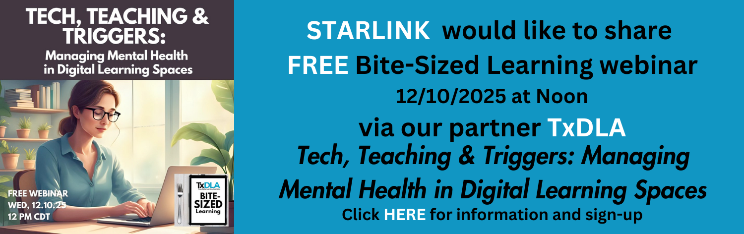 STARLINK would like to share free bite-sized learning webinar December 10th, 2025 at noon CST via our partner TxDLA: Tech, Teaching And Triggers: Managing Mental health in Digital Learning Spaces. Click here for information and sign-up