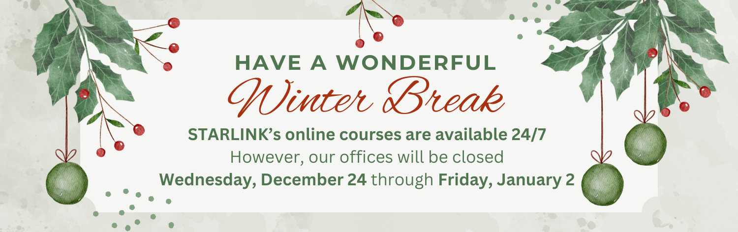 Happy a wonderful Winter Break - STARLINK's online courses are available 24/7. However, our offices will be closed Wednesday, December 24 through Friday, January 2
