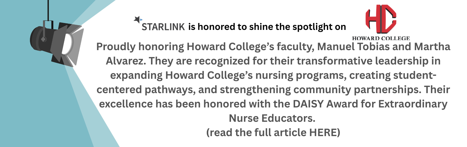  STARLINK is honored to shine the spotlight on Howard College. Proudly honoring Howard College's faculty, Manuel Tobias and Martha Alvarez. They are recognized for their transformative leadership in expanding Howard College's nursing programs, creating student-centered pathways, and strengthening community partnerships. Their excellence has been honored with the DAISY Award for Extraordinary Nurse Educators. (read the full article HERE)