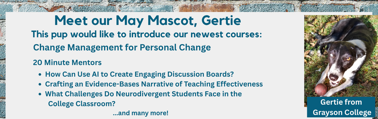 Meet our mascot, Gertie from Grayson College. This pup would like to introduce you to our May courses: Change Management for Personal Change, 20 Minute Mentors - How Can I Use AI to Create Engaging Discussion Boards?, Crafting an Evidence-Bases Narrative of Teaching Effectiveness, What Challenges Do Neurodivergent Students Face in the College Classroom? ... and many more!