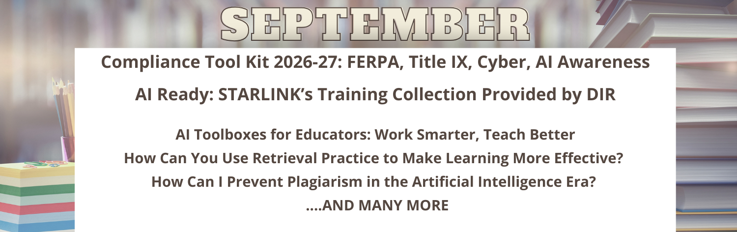 September - Compliance Tool Kit 2026-27: FERPA, Title IX, Cybersecurity, AI Awareness Training, AI Ready: STARLINK's Training Collection Provided by DIR, AI Toolboxes for Educators: Work Smarter, Teach Better, How Can You Use Retrieval Practice to Make Learning More Effective?, How Can I Prevent Plagiarism in the Artificial Intelligence Era? ...and many more!